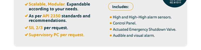 Scalable, Modular. Expandable according to your needs.
As per API 2350 standards and recommendations.
SIL 2/3 per request.
Supervisory PC per request.
